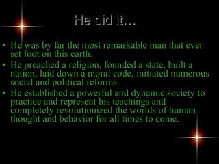 He was by far the most remarkable man that ever set foot on this earth.  He preached a religion, founded a state, built a nation, laid down a moral code, initiated numerous social and political reforms He established a powerful and dynamic society to practice and represent his teachings and completely revolutionized the worlds of human thought and behavior for all times to come. He did it… 