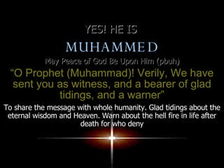 YES! HE IS  MUHAMMED May Peace of God Be Upon Him (pbuh) “ O Prophet (Muhammad)! Verily, We have sent you as witness, and a bearer of glad tidings, and a warner” To share the message with whole humanity. Glad tidings about the eternal wisdom and Heaven. Warn about the hell fire in life after death for who deny 