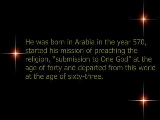 He was born in Arabia in the year 570, started his mission of preaching the religion, “submission to One God” at the age of forty and departed from this world at the age of sixty-three.  