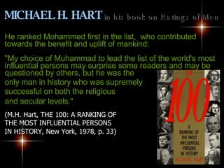 He ranked Mohammed first in the list,  who contributed towards the benefit and uplift of mankind: "My choice of Muhammad to lead the list of the world's most influential persons may surprise some readers and may be questioned by others, but he was the  only man in history who was supremely  successful on both the religious  and secular levels."   (M.H. Hart, THE 100: A RANKING OF  THE MOST INFLUENTIAL PERSONS  IN HISTORY, New York, 1978, p. 33)   MICHAEL H. HART   in his book on Ratings of Men   