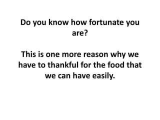 Do you know how fortunate you
are?
This is one more reason why we
have to thankful for the food that
we can have easily.
 