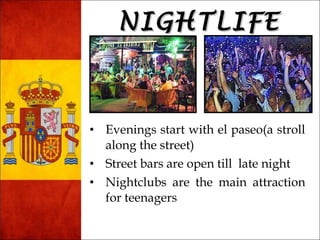 NNIIGGHHTTLLIIFFEE 
• Evenings start with el paseo(a stroll 
along the street) 
• Street bars are open till late night 
• Nightclubs are the main attraction 
for teenagers 
 