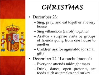 CCHHRRIISSTTMMAASS 
• December 23: 
– Sing, pray, and eat together at every 
house 
– Sing villancicos (carols) together 
– Asaltos – surprise visits by groups 
of friends going from one house to 
another 
– Children ask for aguinaldo (or small 
gift) 
• December 24 “La noche buena”: 
– Everyone attends midnight mass 
– Drink, dance, open presents, eat 
foods such as tamales and turkey 
 