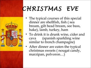 CHRISTMAS EVE 
• The typical courses of this special 
dinner are shellfish, fish ( sea 
bream, gilt head bream, see bass, 
hake), lamb, turkey, ham 
• To drink it is drunk wine, cider and 
cava (spanish sparkling wine 
similar to french champagne) 
• After dinner are eaten the typical 
christmas sweets ( nougat candy, 
marzipan, polvoron…) 
 