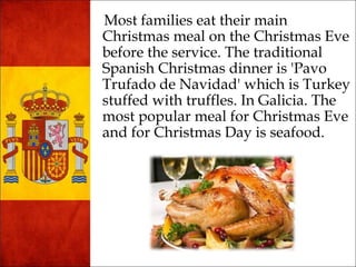 Most families eat their main 
Christmas meal on the Christmas Eve 
before the service. The traditional 
Spanish Christmas dinner is 'Pavo 
Trufado de Navidad' which is Turkey 
stuffed with truffles. In Galicia. The 
most popular meal for Christmas Eve 
and for Christmas Day is seafood. 
 
