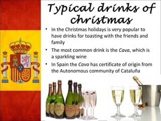 Typical drinks of 
christmas 
• In the Christmas holidays is very popular to 
have drinks for toasting with the friends and 
family 
• The most common drink is the Cava, which is 
a sparkling wine 
• In Spain the Cava has certificate of origin from 
the Autonomous community of Cataluña 
 