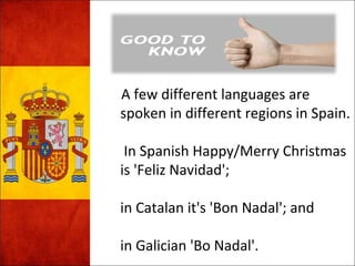 A few different languages are 
spoken in different regions in Spain. 
In Spanish Happy/Merry Christmas 
is 'Feliz Navidad'; 
in Catalan it's 'Bon Nadal'; and 
in Galician 'Bo Nadal'. 
 