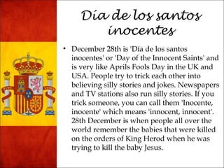 Día de los santos 
inocentes 
• December 28th is 'Día de los santos 
inocentes' or 'Day of the Innocent Saints' and 
is very like Aprils Fools Day in the UK and 
USA. People try to trick each other into 
believing silly stories and jokes. Newspapers 
and TV stations also run silly stories. If you 
trick someone, you can call them 'Inocente, 
inocente' which means 'innocent, innocent'. 
28th December is when people all over the 
world remember the babies that were killed 
on the orders of King Herod when he was 
trying to kill the baby Jesus. 
 
