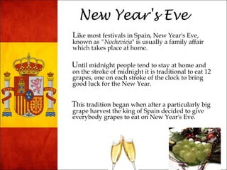 New Year's Eve 
Like most festivals in Spain, New Year's Eve, 
known as "Nochevieja" is usually a family affair 
which takes place at home. 
Until midnight people tend to stay at home and 
on the stroke of midnight it is traditional to eat 12 
grapes, one on each stroke of the clock to bring 
good luck for the New Year. 
This tradition began when after a particularly big 
grape harvest the king of Spain decided to give 
everybody grapes to eat on New Year's Eve. 
 