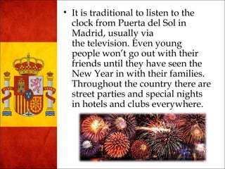 • It is traditional to listen to the 
clock from Puerta del Sol in 
Madrid, usually via 
the television. Even young 
people won’t go out with their 
friends until they have seen the 
New Year in with their families. 
Throughout the country there are 
street parties and special nights 
in hotels and clubs everywhere. 
 