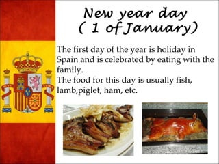 New year day 
( 1 of January) 
The first day of the year is holiday in 
Spain and is celebrated by eating with the 
family. 
The food for this day is usually fish, 
lamb,piglet, ham, etc. 
 