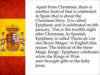 Apart fr om Christmas, there is 
another festival that is celebrated 
in Spain that is about the 
Christmas Story. It is called 
Epiphany and is celebrated on 6th 
January. This is the twelfth night 
after Christmas. In Spanish, 
Epiphany is called 'Fiesta de Los 
tres Reyes Mages': in English this 
means 'The festival of the three 
Magic Kings'. Epiphany celebrates 
when the Kings or Wise 
men brought gifts to the baby 
Jesus. 
 