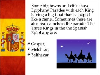 Some big towns and cities have 
Epiphany Parades with each King 
having a big float that is shaped 
like a camel. Sometimes there are 
also real camels in the parade. The 
Three Kings in the the Spanish 
Epiphany are: 
Gaspar, 
Melchior, 
Balthazar 
 