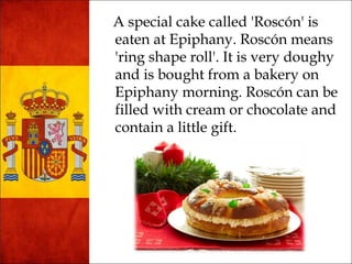 A special cake called 'Roscón' is 
eaten at Epiphany. Roscón means 
'ring shape roll'. It is very doughy 
and is bought from a bakery on 
Epiphany morning. Roscón can be 
filled with cream or chocolate and 
contain a little gift. 
 