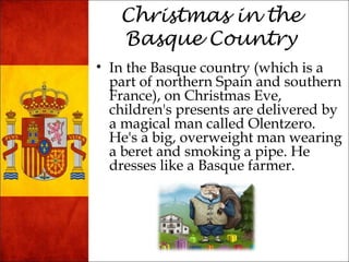 Christmas in the 
Basque Country 
• In the Basque country (which is a 
part of northern Spain and southern 
France), on Christmas Eve, 
children's presents are delivered by 
a magical man called Olentzero. 
He's a big, overweight man wearing 
a beret and smoking a pipe. He 
dresses like a Basque farmer. 
 