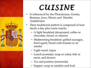 CCUUIISSIINNEE 
• Is influenced by the Phoenicians, Greeks, 
Romans, Jews, Moors and Muslim 
Andulicians 
• Their traditional pattern is composed of four 
meals a day plus some snacks: 
– A light breakfast (desayuno): coffee or 
chocolate, bread, or churros 
– Midmorning breakfast: grilled sausages, 
fried squid, bread with tomato or an 
omelet 
– Light snack: tapas 
– Lunch (comida): soup or salad, fish or 
meat, and dessert 
– Tea and pastries (merienda) 
– Supper: soup or omelets and fruit 
 
