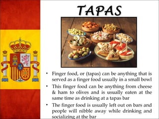 TTAAPPAASS 
• Finger food, or (tapas) can be anything that is 
served as a finger food usually in a small bowl 
• This finger food can be anything from cheese 
& ham to olives and is usually eaten at the 
same time as drinking at a tapas bar 
• The finger food is usually left out on bars and 
people will nibble away while drinking and 
socializing at the bar 
 