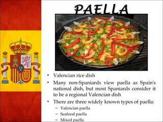 PPAAEELLLLAA 
• Valencian rice dish 
• Many non-Spaniards view paella as Spain's 
national dish, but most Spaniards consider it 
to be a regional Valencian dish 
• There are three widely known types of paella: 
– Valencian paella 
– Seafood paella 
– Mixed paella 
 