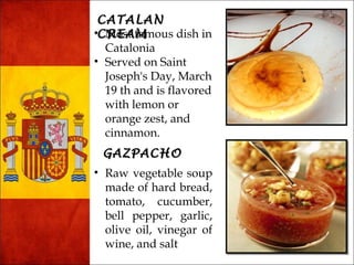 CCAATTAALLAANN 
•CCMRRoEEsAAt fMMamous dish in 
Catalonia 
• Served on Saint 
Joseph's Day, March 
19 th and is flavored 
with lemon or 
orange zest, and 
cinnamon. 
GGAAZZPPAACCHHOO 
• Raw vegetable soup 
made of hard bread, 
tomato, cucumber, 
bell pepper, garlic, 
olive oil, vinegar of 
wine, and salt 
 