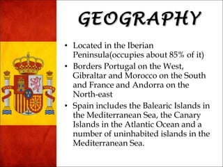 GGEEOOGGRRAAPPHHYY 
• Located in the Iberian 
Peninsula(occupies about 85% of it) 
• Borders Portugal on the West, 
Gibraltar and Morocco on the South 
and France and Andorra on the 
North-east 
• Spain includes the Balearic Islands in 
the Mediterranean Sea, the Canary 
Islands in the Atlantic Ocean and a 
number of uninhabited islands in the 
Mediterranean Sea. 
 