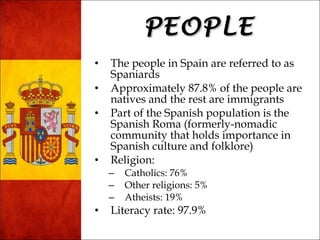 PPEEOOPPLLEE 
• The people in Spain are referred to as 
Spaniards 
• Approximately 87.8% of the people are 
natives and the rest are immigrants 
• Part of the Spanish population is the 
Spanish Roma (formerly-nomadic 
community that holds importance in 
Spanish culture and folklore) 
• Religion: 
– Catholics: 76% 
– Other religions: 5% 
– Atheists: 19% 
• Literacy rate: 97.9% 
 