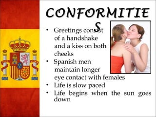 CCOONNFFOORRMMIITTIIEE 
SS 
• Greetings consist 
of a handshake 
and a kiss on both 
cheeks 
• Spanish men 
maintain longer 
eye contact with females 
• Life is slow paced 
• Life begins when the sun goes 
down 
 