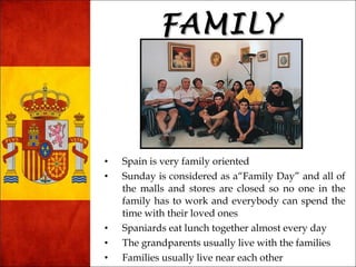 FFAAMMIILLYY 
• Spain is very family oriented 
• Sunday is considered as a“Family Day” and all of 
the malls and stores are closed so no one in the 
family has to work and everybody can spend the 
time with their loved ones 
• Spaniards eat lunch together almost every day 
• The grandparents usually live with the families 
• Families usually live near each other 
 