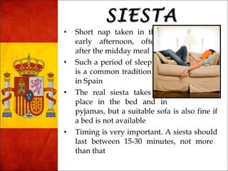 SSIIEESSTTAA 
• Short nap taken in the 
early afternoon, often 
after the midday meal 
• Such a period of sleep 
is a common tradition 
in Spain 
• The real siesta takes 
place in the bed and in 
pyjamas, but a suitable sofa is also fine if 
a bed is not available 
• Timing is very important. A siesta should 
last between 15-30 minutes, not more 
than that 
 