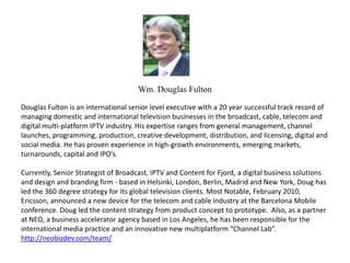 Wm. Douglas Fulton Douglas Fulton is an international senior level executive with a 20 year successful track record of managing domestic and international television businesses in the broadcast, cable, telecom and digital multi-platform IPTV industry. His expertise ranges from general management, channel launches, programming, production, creative development, distribution, and licensing, digital and social media. He has proven experience in high-growth environments, emerging markets, turnarounds, capital and IPO’s.    Currently, Senior Strategist of Broadcast, IPTV and Content for Fjord, a digital business solutions and design and branding firm - based in Helsinki, London, Berlin, Madrid and New York, Doug has led the 360 degree strategy for its global television clients. Most Notable, February 2010, Ericsson, announced a new device for the telecom and cable industry at the Barcelona Mobile conference. Doug led the content strategy from product concept to prototype.  Also, as a partner at NEO, a business accelerator agency based in Los Angeles, he has been responsible for the international media practice and an innovative new multiplatform “Channel Lab”. http://neobizdev.com/team/ 