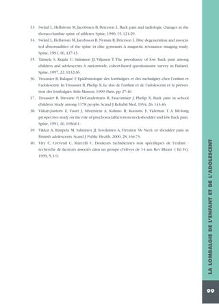 33. Swärd L, Hellstrom M, Jacobssen B, Peterson L. Back pain and radiologic changes in the
thoraco-lumbar spine of athletes. Spine, 1990, 15, 124-29.
34. Swärd L, Hellstrom M, Jacobsson B, Nyman R, Peterson L. Disc degeneration and associated abnormalities of the spine in elite gymnasts. A magnetic resonance imaging study.
Spine, 1991, 16, 437-43.
35. Taimela S, Kujala U, Salminen JJ, Viljanen T. The prevalence of low back pain among
children and adolescents. A nationwide, cohort-based questionnaire survey in Finland.
Spine, 1997, 22, 1132-36.
36. Troussier B, Balagué F. Epidémiologie des lombalgies et des rachialgies chez l’enfant et
l’adolescent. In:Troussier B, Phelip X. Le dos de l’enfant et de l’adolescent et la prévention des lombalgies. Edts Masson, 1999, Paris, pp 27-40.
37. Troussier B, Davoine P, DeGaudemaris R, Fauconnier J, Phelip X. Back pain in school
children. Study among 1178 people. Scand J Rehabil Med, 1994, 26, 143-46.
38. Viikari-Juntura E, Vuori J, Silverstein A, Kalimo R, Kuosma E, Videman T. A life-long
prospective study on the role of psychosocialfactors in neck-shoulder and low back pain.
Spine, 1991, 16, 1056-61.
39. Vikkat A, Rimpela M, Salminen JJ, Savolainen A, Virtanen SV. Neck or shoulder pain in

recherche de facteurs associés dans un groupe d’élèves de 14 ans. Rev Rhum ( Ed Fr),
1999, 5, 1-9.

LA LOMBALGIE DE L’ENFANT ET DE L’ADOLESCENT

Finnish adolescents. Scand J Public Health, 2000, 28, 164-73.
40. Viry C, Creveuil C, Marcelli C. Douleurs rachidiennes non spécifiques de l’enfant :

99

 