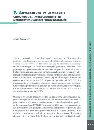 7. ANTALGIQUES ET LOMBALGIE
CHRONIQUE, MÉDICAMENTS ET
NEUROSTIMULATION TRANSCUTANÉE

Après un épisode de lombalgie aiguë commune, de 25 à 48 % des
patients vont développer des douleurs lombaires chroniques évaluées
de modérées à sévères. Les facteurs de risque de chronicité et d’incapacité de la lombalgie commune sont multiples,parmi lesquels les facteurs
psychiques et professionnels apparaissent au premier plan, bien avant
les facteurs organiques donnés par l’examen clinique et l’imagerie.Cette
intrication de facteurs psychiques, sociaux, professionnels et organiques
rend le traitement des patients lombalgiques chroniques difficile. De
nombreux traitements ont été proposés et parfois validés (12, 27, 28) : les
médicaments, la rééducation (classique ou plus intensive dans des structures de réadaptation fonctionnelle), les écoles du dos,la physiothérapie,
les manipulations vertébrales, la relaxation, l’acupuncture, la neurostimulation transcutanée (NST)…
Quoiqu’il en soit, le praticien se doit de procéder à une démarche diagnostique rigoureuse afin d’éliminer toute lombalgie symptomatique. La
prise en charge s’oriente secondairement vers l’évaluation de ce patient
et de son symptôme. L’ANAES (1) a publié en 1999 des recommandations
sur l’évaluation des patients douloureux chroniques et propose aux
thérapeutes d’utiliser une grille d’entretien structuré (histoire de la
maladie, contexte psychologique, aspect socioprofessionnel, examen
clinique…), un schéma de la douleur, un questionnaire de la douleur de

ANTALGIQUES ET LOMBALGIE CHRONIQUE, MÉDICAMENTS ET NST

Anne Coutaux

101

 