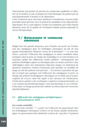 Saint-Antoine qui permet de préciser la composante qualitative et affective de la douleur, et une évaluation de l’état thymique du patient par un
auto-questionnaire d’anxiété et de dépression.
Cette évaluation peut nécessiter plusieurs consultations, souvent indispensables pour préciser avec le patient les modalités et les objectifs thérapeutiques.Il n’y a pas urgence à traiter un symptôme qui évolue depuis
plusieurs mois. De la qualité de l’évaluation initiale pourra dépendre le
succès thérapeutique.

ANTALGIQUES ET LOMBALGIE CHRONIQUE, MÉDICAMENTS ET NST

1/ ANTALGIQUES

102

ET LOMBALGIE

CHRONIQUE
Malgré leur très grande fréquence, peu d’études ont porté sur l’évaluation des antalgiques dans les lombalgies chroniques du fait de leur
grande hétérogénéité. Plusieurs revues de la littérature (7, 27), se sont attachées à préciser l’efficacité des antalgiques et autres modalités thérapeutiques dans la prise en charge des lombalgies et se sont heurtées à la
mauvaise qualité des différentes études publiées : hétérogénéité des
patients (lombalgies aiguës ou chroniques plus ou moins associées à une
radiculalgie), durée des traitements (injection unique ou traitement de
plusieurs semaines), critères d’inclusions mal spécifiés ou modalité de
tirage au sort des patients non précisée… Il convient cependant de garder à l’esprit que quelque soit l’efficacité des antalgiques, la prise en
charge des patients lombalgiques chroniques ne se limite pas à la prescription de ceux-ci mais fait appel à des mesures de rééducation,
d’éducation, parfois à des techniques cognitivo-comportementales ou
à un soutien psychothérapeutique voire psychiatrique le cas échéant.
Cette prise en charge pouvant être réalisée au mieux dans des structures
pluridisciplinaires.

1.1

Efficacité des antalgiques périphériques :
paracétamol et AINS

Les essais contrôlés
Un seul essai contrôlé (in 27) a porté sur l’efficacité du paracétamol chez
les lombalgiques chroniques. Celui-ci est de bonne qualité méthodologique. Le paracétamol était administré à raison de 4 g/j chez 12 patients

 