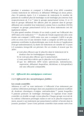 1.2

Efficacité des antalgiques centraux

1.2.1 Efficacité des morphiniques faibles
Les essais contrôlés
Atkinson et coll (6) se sont intéressés à l’efficacité d’un traitement par
codéine à libération prolongée dans une population de patients souffrant
de douleurs chroniques d’origine ostéoarticulaire (46) parmi lesquelles
9 patients porteurs de lombalgie chronique. Il s’agissait d’une étude
contrôlée en double aveugle versus placebo. Chaque groupe recevait de
la codéine à libération prolongée matin et soir ou le placebo respectivement, associé à un traitement par paracétamol codéiné si besoin dans la
journée, pendant 7 jours. Cette période contrôlée était ensuite suivi d’un

ANTALGIQUES ET LOMBALGIE CHRONIQUE, MÉDICAMENTS ET NST

pendant 4 semaines et comparé à l’efficacité d’un AINS considéré
comme traitement de référence, le diflunisal 1000mg/j en deux prises,
chez 16 patients. Après 2 et 4 semaines de traitement, le nombre de
patients ne souffrant plus de lombalgie ou de lombalgie peu intense était
respectivement de 9 et 7 dans le groupe paracétamol versus 11 et 13
dans le groupe diflunisal. Par ailleurs, plus de patients dans le groupe
diflusinal ont considéré leur traitement comme bon à excellent (10/16)
comparé au groupe paracétamol (4/12). Les deux traitements ont été
également tolérés.
Un plus grand nombre d’études (6 au total) a porté sur l’efficacité des
AINS dans cette indication (in 27,31).En plus de l’étude auparavant citée,trois
études ont comparé 2 AINS entre eux, une a comparé 2 AINS à un placebo en cross over et une dernière étude a comparé un AINS aux manipulations vertébrales, la physiothérapie, une école du dos et l’application
d’un gel antioedemateux. La durée de traitement est variable de 14 jours
à 6 semaines, lorsqu’elle est précisée. De ces études, il ressort que les
AINS :
a/ sont plus efficaces que le placebo dans le traitement de la
douleur chez les lombalgiques chroniques,
b/ ne sont pas plus efficace que le paracétamol,
c/ sont aussi bien tolérés que le placebo ou le paracétamol, et
d/ que les différents AINS testés (piroxicam, indométacine,
naproxène, diflunisal, ibuprofène, diclofénac et kétoprofène)
ont une efficacité comparable.

103

 