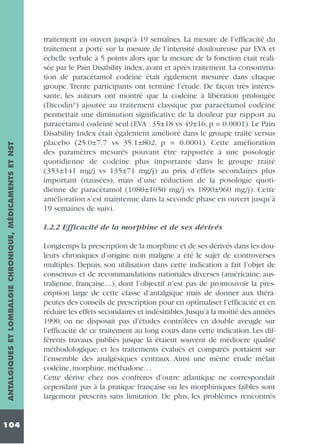 ANTALGIQUES ET LOMBALGIE CHRONIQUE, MÉDICAMENTS ET NST
104

traitement en ouvert jusqu’à 19 semaines. La mesure de l’efficacité du
traitement a porté sur la mesure de l’intensité douloureuse par EVA et
échelle verbale à 5 points alors que la mesure de la fonction était réalisée par le Pain Disability index, avant et après traitement. La consommation de paracétamol codéiné était également mesurée dans chaque
groupe. Trente participants ont terminé l’étude. De façon très intéressante, les auteurs ont montré que la codéine à libération prolongée
(Dicodin®) ajoutée au traitement classique par paracétamol codéiné
permettait une diminution significative de la douleur par rapport au
paracétamol codéiné seul (EVA : 35±18 vs 49±16, p = 0.0001). Le Pain
Disability Index était également amélioré dans le groupe traité versus
placebo (25.0±7.7 vs 35.1±802, p = 0.0001). Cette amélioration
des paramètres mesurés pouvant être rapportée à une posologie
quotidienne de codéine plus importante dans le groupe traité
(353±141 mg/j vs 135±71 mg/j) au prix d’effets secondaires plus
important (nausées), mais d’une réduction de la posologie quotidienne de paracétamol (1080±1050 mg/j vs 1890±960 mg/j). Cette
amélioration s’est maintenue dans la seconde phase en ouvert jusqu’à
19 semaines de suivi.
1.2.2 Efficacité de la morphine et de ses dérivés
Longtemps la prescription de la morphine et de ses dérivés dans les douleurs chroniques d’origine non maligne a été le sujet de controverses
multiples. Depuis, son utilisation dans cette indication a fait l’objet de
consensus et de recommandations nationales diverses (américaine, australienne, française…), dont l’objectif n’est pas de promouvoir la prescription large de cette classe d’antalgique mais de donner aux thérapeutes des conseils de prescription pour en optimaliser l’efficacité et en
réduire les effets secondaires et indésirables.Jusqu’à la moitié des années
1990, on ne disposait pas d’études contrôlées en double aveugle sur
l’efficacité de ce traitement au long cours dans cette indication. Les différents travaux publiés jusque là étaient souvent de médiocre qualité
méthodologique, et les traitements évalués et comparés portaient sur
l’ensemble des analgésiques centraux. Ainsi une même étude mêlait
codéine, morphine, méthadone…
Cette dérive chez nos confrères d’outre atlantique ne correspondait
cependant pas à la pratique française où les morphiniques faibles sont
largement prescrits sans limitation. De plus, les problèmes rencontrés

 