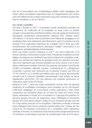 Les essais contrôlés
On doit à Moulin et coll (22), la première étude randomisée portant sur
l’évaluation de l’efficacité de la morphine au long cours en double
aveugle versus placebo actif (benztropine),chez des patients douloureux
chroniques (syndromes myotendineux, arthrose, EVA >50mm, durée
d’évolution > à 6 mois). Pour la première fois l’efficacité antalgique de la
morphine dans cette indication était démontrée,après 9 semaines de traitement. Il est cependant important de souligner qu’il n’était pas noté
d’amélioration des performances physiques malgré l’association à un
programme pluridisciplinaire hebdomadaire.
Dans une étude ouverte, Simpson et coll (28) ont testé l’efficacité et la
bonne tolérance du fentanyl en patch chez 55 patients souffrants de lombalgies chroniques non améliorés par la prescription de morphine orale.
Après une période de titration de quelques jours, les patients ont poursuivi leur traitement par fentanyl pendant un mois, associé à de la morphine à libération normale si besoin.Dix patients ont quitté l’essai du fait
d’effets secondaires digestifs (nausée, vomissement). Le changement
d’opioïde a permis une réduction de la douleur évaluée par EVA de
79.78 ±30.03 à 44.2 ±26.68 (p<0.0001) alors que la gène fonctionnelle
mesurée par le Oswetry disability questionnaire, était réduite de façon
significative (p<0.016). 43 % des patients ont souhaité poursuivre ce
traitement après la fin de l’étude.
Jamison et coll (16), dans une étude randomisée ouverte chez 36 patients
souffrants de lombalgies chroniques suivis pendant un an, ont montré
l’efficacité antalgique de l’oxycodone versus naproxène. Cette étude
comportait une première phase de un mois de wash out, suivie d’une
phase randomisée d ‘étude sur 16 semaines et 3 groupes de patients. Le
premier groupe recevait du naproxène (max 1000mg/j), le deuxième
groupe de l’oxycodone (jusqu’à 20mg /j) et le troisième groupe recevait
de l’oxycodone associée de la morphine à libération normale si besoin
(max 200mg/j). Puis tous les patients entraient dans une 3e phase de traitement de 16 semaines (oxycodone LP + morphine orale à libération
normale si besoin). Le traitement était ensuite arrêté progressivement sur
12 semaines. La posologie moyenne de morphinique était de 61.6 mg /j.

ANTALGIQUES ET LOMBALGIE CHRONIQUE, MÉDICAMENTS ET NST

lors de la prescription des morphiniques faibles (effet antalgique plafonné, effets secondaires importants lors de l’augmentation des doses)
sont très différents des risques potentiels que peut entraîner la prescription de morphine et de ses dérivés.

105

 