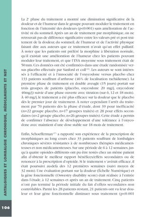 ANTALGIQUES ET LOMBALGIE CHRONIQUE, MÉDICAMENTS ET NST
106

La 2e phase du traitement a montré une diminution significative de la
douleur et de l’humeur dans le groupe pouvant moduler le traitement en
fonction de l’intensité des douleurs (p<0.001) sans amélioration de l’activité ni du sommeil.Après un an de traitement par morphinique, on ne
retrouvait pas de différence significative entre les valeurs pré et post traitement de la douleur, du sommeil, de l’humeur et de l’activité physique
faisant dire aux auteurs que ce traitement n’avait qu’un effet palliatif.
À noter que les patients ont préféré la morphine à libération normale,
qu’il existait une amélioration de l’humeur chez les patients pouvant
moduler leur traitement, et que l’EVA moyenne sous traitement était de
50 mm. Ces données ont été confirmées dans une étude randomisée versus placebo effectuée par Sanford et coll (26). Les auteurs se sont intéressés à l’efficacité et à l’innocuité de l’oxycodone versus placebo chez
133 patients souffrant d’arthrose (46% de localisation rachidienne). La
première phase de traitement en double aveugle (15 jours) portait sur
trois groupes de patients (placebo, oxycodone 20 mg/j, oxycodone
40mg/j) suivie d’une phase ouverte avec titration (sur 6, 12 et 18 mois).
À 40 mg/j, le traitement a été plus efficace sur la douleur que le placebo
dès le premier jour de traitement. À noter cependant l’arrêt du traitement par 70 patients dès la phase d’étude, dont 39 pour inefficacité
(n=22 groupe placebo, n=17 groupes traités) et 28 pour effets secondaires (n=2 groupe placebo, n=26 groupes traités). Cette étude a permis
de confirmer l’absence de développement d’une tolérance à l’oxycodone avec maintient d’une dose stable sur 18 mois de traitement.
Enfin, Schoefferman (27) a rapporté son expérience de la prescription de
morphiniques au long cours chez 33 patients souffrant de lombalgies
chroniques sévères résistantes à de nombreuses thérapies médicamenteuses et non médicamenteuses. Sur une période de 6 à 12 semaines, jusqu’à quatre opioïdes différents ont pu être testés chez un même patient
afin d’obtenir le meilleur rapport bénéfices/effets secondaires ou de
renoncer à la prescription d’opioïde. Si le traitement s ‘avérait efficace, il
était poursuivi au-delà des 12 premières semaines (suivi moyen de
32 mois). Une évaluation portant sur la douleur (Échelle Numérique) et
la gène fonctionnelle (Oswestry disability score) était réalisée à l’entrée
dans l’étude, à 12 semaines et après un an de traitement. Cinq patients
n’ont pas terminé la période initiale du fait d’effets secondaires non
contrôlables. Parmi les 28 patients restant, 21 patients ont vu leur douleur et leur gène fonctionnelle diminuer sous traitement (p<0.001

 