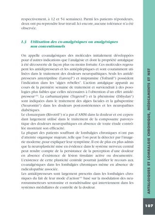 respectivement, à 12 et 54 semaines). Parmi les patients répondeurs,
deux ont pu reprendre leur travail. Ici encore, aucune tolérance n’a été
observée.

Utilisation des co-analgésiques ou analgésiques
non conventionnels

On appelle co-analgésiques des molécules initialement développées
pour d’autres indications que l’analgésie et dont la propriété antalgique
à été découverte de façon plus ou moins fortuite. Ces molécules regroupent les antidépresseurs et les antiépileptiques et sont couramment utilisées dans le traitement des douleurs neuropathiques. Seuls les antidépresseurs amytriptiline (Laroxyl®) et imipramine (Tofranil®) possèdent
l’indication dans les “algies rebelles”. L’action antalgique apparaît au
cours de la première semaine de traitement et surviendrait à des posologies plus faibles que celles nécessaires à l’obtention d’un effet antidépresseur (20). La carbamazèpine (Tegretol®) et la phénitoïne (Dihydan®)
sont indiquées dans le traitement des algies faciales et la gabapentine
(Neurontin®) dans les douleurs post-zostériennes et les neuropathies
diabétiques.
Le clonazepam (Rivotril®) n’a pas d’AMM dans la douleur et est cependant largement utilisé dans le traitement de la composante paroxystique des douleurs neuropathiques en absence de toute étude contrôlée montrant son efficacité.
La plupart des patients souffrant de lombalgies chroniques n’ont pas
d’atteinte organique majeure, telle que l’on peut la détecter par l’imagerie moderne, pour expliquer leur symptôme. Il est de plus en plus admis
que la neuroplasticité mise en évidence dans le système nerveux central
peut rendre compte de la persistance de la perception d’une douleur
en absence d’existence de lésion tissulaire active ou documentée.
L’existence de cette plasticité centrale pourrait justifier le recours aux
co-analgésiques dans les lombalgies chroniques même en absence de
radiculopathie associée.
Les antidépresseurs sont largement prescrits dans les lombalgies chroniques du fait de leur mode d’action(10) basé sur la modulation des neurotransmetteurs serotonine et noradrénaline qui interviennent dans les
systèmes médullaires de contrôle de la douleur.

ANTALGIQUES ET LOMBALGIE CHRONIQUE, MÉDICAMENTS ET NST

1.3

107

 