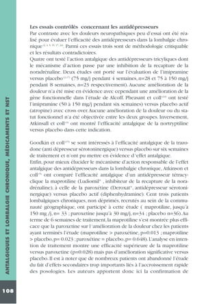 ANTALGIQUES ET LOMBALGIE CHRONIQUE, MÉDICAMENTS ET NST
108

Les essais contrôlés concernant les antidépresseurs
Par contraste avec les douleurs neuropathiques peu d’essai ont été réalisé pour évaluer l’efficacité des antidépresseurs dans la lombalgie chronique (2, 4, 5, 15, 17, 24). Parmi ces essais trois sont de méthodologie critiquable
et les résultats contradictoires.
Quatre ont testé l’action antalgique des antidépresseurs tricyliques dont
le mécanisme d’action passe par une inhibition de la recapture de la
noradrénaline. Deux études ont porté sur l’évaluation de l’imipramine
versus placebo (2,17) (75 mg/j pendant 4 semaines, n=28 et 75 à 150 mg/j
pendant 8 semaines, n=23 respectivement). Aucune amélioration de la
douleur n’a été mise en évidence avec cependant une amélioration de la
gène fonctionnelle dans l’étude de Alcoff. Pheasant et coll (24) ont testé
l’imipramine (50 à 150 mg/j pendant six semaines) versus placebo actif
(atropine) avec cross over.Aucune amélioration de la douleur ou du statut fonctionnel n’a été objectivée entre les deux groupes. Inversement,
Atkinsall et coll (4) ont montré l’efficacité antalgique de la nortryptiline
versus placebo dans cette indication.
Goodkin et coll (15) se sont intéressés à l’efficacité antalgique de la trazodone (anti dépresseur sérotoninergique) versus placebo sur six semaines
de traitement et n’ont pu mettre en évidence d ‘effet antalgique.
Enfin, pour mieux élucider le mécanisme d’action responsable de l’effet
antalgique des antidépresseurs dans la lombalgie chronique, Atkinson et
coll (5) ont comparé l’efficacité antalgique d’un antidépresseur tétracyclique la maprotiline (Ludiomil® , inhibiteur de la recapture de la noradrénaline), à celle de la paroxétine (Deroxat®, antidépresseur sérotoninergique) versus placebo actif (diphenhydramine). Cent trois patients
lombalgiques chroniques, non déprimés, recrutés au sein de la communauté géographique, ont participé à cette étude ( maprotiline, jusqu’à
150 mg /j, n= 33 ; paroxetine jusqu’à 30 mg/j, n=34 ; placebo n=36).Au
terme de 6 semaines de traitement, la maprotiline s’est montrée plus efficace que la paroxetine sur l ‘amélioration de la douleur chez les patients
ayant terminés l’étude (maprotiline > paroxétine, p=0.013 ; maprotiline
> placebo,p= 0.023 ;paroxétine = placebo,p= 0.648).L’analyse en intention de traitement montre une efficacité supérieure de la maprotiline
versus paroxetine (p=0.028) mais pas d’amélioration significative versus
placebo. Il est à noter que de nombreux patients ont abandonné l’étude
du fait d’effets secondaires trop importants liés à l’accroissement rapide
des posologies. Les auteurs apportent donc ici la confirmation de

 