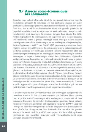 SOCIO-ÉCONOMIQUES
DES LOMBALGIES

ÉPIDÉMIOLOGIE DE LA LOMBALGIE

3/ ASPECTS

10

Dans les pays industrialisés, du fait de la très grande fréquence dans la
population générale, la lombalgie est un problème majeur de santé
publique. La lombalgie génère d’importantes dépenses de santé et interfère avec les activités professionnelles dans une grande partie de la
population adulte. Ainsi les dépenses en coûts directs et en pertes de
productivité sont énormes. Cependant, lorsque l’on étudie les différentes populations de lombalgiques, on s’aperçoit qu’il y a des niveaux
très différents entre la petite lombalgie d’un jour qui n’aura aucune
conséquence sociale ni économique, et les lombalgies plus prolongées.
Santos-Eggimann et coll, (21) ont étudié 3227 personnes portant sur deux
régions suisses très différentes. Ils ont montré que la détermination de
la durée cumulée de lombalgie pendant l’année précédente, était un
bon moyen pour distinguer les lombalgies à impact économique bas des
lombalgies à impact économique élevé. Les différences régionales
s’effacent lorsque l’on utilise les critères de sévérité fondées sur la prévalence sur 12 mois. Dans cette étude, la lombalgie durant plus de 7 jours
cumulés sur l’année, survenait chez 20 à 28 % des hommes et 31 à 38 %
des femmes. En termes de réduction d’activités professionnelles, ménagères et de loisirs et en termes de consultations médicales motivées par
les lombalgies, les lombalgies durant plus de 7 jours cumulés sur l’année
étaient semblables dans les deux régions étudiées. Cette durée cumulée
de douleurs était reliée à tous les indicateurs montrant l’impact de la
lombalgie sur la vie de tous les jours. Une durée cumulée de 7 jours
semble appropriée pour distinguer entre les lombalgies qui ont un
petit impact et celles qui ont un grand impact économique.
Il est classique de dire que la fréquence des lombalgies a augmenté ces
dernières années. En fait cette notion n’est pas évidente. Il est certain
que le poids socio-économique des lombalgies a augmenté si l’on
considère les arrêts de travail et les incapacités donnant lieu à indemnisations.Toutes ces dépenses ont augmenté jusqu’en 1990 (9). On peut
dire qu’en plus des changements dans la fréquence des lombalgies ce
sont plutôt des changements dans l’attitude des malades, des professionnels de santé et de la société par rapport à la lombalgie qui sont
intervenus. Les troubles mineurs sont vraisemblablement plus
déclarés qu’antérieurement.

 