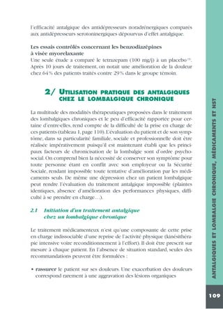 l’efficacité antalgique des antidépresseurs noradrénergiques comparés
aux antidépresseurs serotoninergiques dépourvus d’effet antalgique.
Les essais contrôlés concernant les benzodiazépines
à visée myorelaxante
Une seule étude a comparé le tetrazepam (100 mg/j) à un placebo (3).
Après 10 jours de traitement, on notait une amélioration de la douleur
chez 64 % des patients traités contre 29 % dans le groupe témoin.

PRATIQUE DES ANTALGIQUES
CHEZ LE LOMBALGIQUE CHRONIQUE

La multitude des modalités thérapeutiques proposées dans le traitement
des lombalgiques chroniques et le peu d’efficacité rapportée pour certaine d’entre-elles, rend compte de la difficulté de la prise en charge de
ces patients (tableau 1,page 110).L’évaluation du patient et de son symptôme, dans sa particularité familiale, sociale et professionnelle doit être
réalisée impérativement puisqu’il est maintenant établi que les principaux facteurs de chronicisation de la lombalgie sont d’ordre psychosocial. On comprend bien la nécessité de conserver son symptôme pour
toute personne étant en conflit avec son employeur ou la Sécurité
Sociale, rendant impossible toute tentative d’amélioration par les médicaments seuls. De même une dépression chez un patient lombalgique
peut rendre l’évaluation du traitement antalgique impossible (plaintes
identiques, absence d’amélioration des performances physiques, difficulté à se prendre en charge…).
2.1

Initiation d’un traitement antalgique
chez un lombalgique chronique

Le traitement médicamenteux n’est qu’une composante de cette prise
en charge indissociable d’une reprise de l’activité physique (kinésithérapie intensive voire reconditionnement à l’effort). Il doit être prescrit sur
mesure à chaque patient. En l’absence de situation standard, seules des
recommandations peuvent être formulées :
• rassurer le patient sur ses douleurs. Une exacerbation des douleurs
correspond rarement à une aggravation des lésions organiques

ANTALGIQUES ET LOMBALGIE CHRONIQUE, MÉDICAMENTS ET NST

2/ UTILISATION

109

 