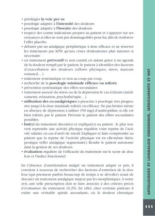 En l’absence d’amélioration malgré un traitement adapté et pris, il
convient à nouveau de rechercher des facteurs d’entretien de la douleur (qui prennent parfois beaucoup de temps à se dévoiler) avant de
discuter un traitement antalgique majeur par les morphiniques. À notre
avis, une telle prescription doit se faire associée à des critères précis
d’évaluation du traitement (9,25). En effet, chez certains patients il
existe une véritable spirale ascendante, où la douleur chronique

ANTALGIQUES ET LOMBALGIE CHRONIQUE, MÉDICAMENTS ET NST

• privilégier la voie per os
• posologie adaptée à l'intensité des douleurs
• posologie adaptée à l'horaire des douleurs
• respect des contre indications propres au patient et s’appuyer sur ses
croyances si elles ne sont pas dommageables pour lui,afin de renforcer
l’effet placebo
• débuter par un antalgique périphérique à dose efficace et ne réserver
les traitements par AINS qu’aux crises douloureuses plus intenses si
nécessaire
• en traitement préventif et non curatif, en aidant grâce à un agenda
de la douleur rempli par le patient, le patient à identifier des facteurs
d’exacerbation des douleurs (efforts physiques, stress, mauvais
sommeil…).
• traitement systématique et non au coup par coup.
• recherche de la posologie minimale efficace ou tolérée
• prévention systématique des effets secondaires
• traitement associé du stress ou de la dépression le cas échéant (médicaments, relaxation, psychothérapie…)
• utilisation des co-analgésiques à prescrire à posologie très progressive jusqu’à la dose maximale tolérée ou efficace. Ne pas hésiter même
en absence de dépression à utiliser 150 mg/j d’amitryptiline si elle est
bien tolérée par le patient. Prévenir le patient des effets secondaires
possibles.
• but(s) du traitement discuté(s) et expliqué(s) au patient : le plus souvent reprendre une activité physique régulière voire reprise de l’activité salariée en cas d’arrêt de travail. Expliquer et faire comprendre au
patient que la reprise de l’activité physique est en elle-même thérapeutique (effet antalgique segmentaire). Rendre le patient autonome
dans la gestion de ses douleurs.
• évaluation régulière de l'efficacité du traitement sur le score de douleur et l'indice fonctionnel.

111

 