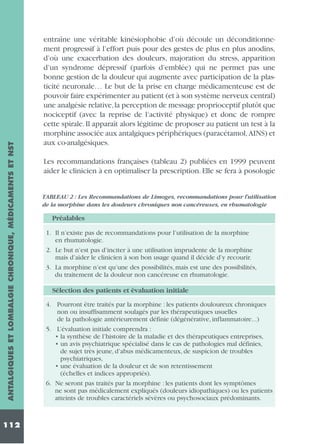 ANTALGIQUES ET LOMBALGIE CHRONIQUE, MÉDICAMENTS ET NST
112

entraîne une véritable kinésiophobie d’où découle un déconditionnement progressif à l’effort puis pour des gestes de plus en plus anodins,
d’où une exacerbation des douleurs, majoration du stress, apparition
d’un syndrome dépressif (parfois d’emblée) qui ne permet pas une
bonne gestion de la douleur qui augmente avec participation de la plasticité neuronale… Le but de la prise en charge médicamenteuse est de
pouvoir faire expérimenter au patient (et à son système nerveux central)
une analgésie relative,la perception de message proprioceptif plutôt que
nociceptif (avec la reprise de l’activité physique) et donc de rompre
cette spirale. Il apparaît alors légitime de proposer au patient un test à la
morphine associée aux antalgiques périphériques (paracétamol, AINS) et
aux co-analgésiques.
Les recommandations françaises (tableau 2) publiées en 1999 peuvent
aider le clinicien à en optimaliser la prescription. Elle se fera à posologie

TABLEAU 2 : Les Recommandations de Limoges, recommandations pour l’utilisation
de la morphine dans les douleurs chroniques non cancéreuses, en rhumatologie

Préalables
1. Il n’existe pas de recommandations pour l’utilisation de la morphine
en rhumatologie.
2. Le but n’est pas d’inciter à une utilisation imprudente de la morphine
mais d’aider le clinicien à son bon usage quand il décide d’y recourir.
3. La morphine n’est qu’une des possibilités, mais est une des possibilités,
du traitement de la douleur non cancéreuse en rhumatologie.

Sélection des patients et évaluation initiale
4. Pourront être traités par la morphine : les patients douloureux chroniques
non ou insuffisamment soulagés par les thérapeutiques usuelles
de la pathologie antérieurement définie (dégénérative, inflammatoire...)
5. L’évaluation initiale comprendra :
• la synthèse de l’histoire de la maladie et des thérapeutiques entreprises,
• un avis psychiatrique spécialisé dans le cas de pathologies mal définies,
de sujet très jeune, d’abus médicamenteux, de suspicion de troubles
psychiatriques,
• une évaluation de la douleur et de son retentissement
(échelles et indices appropriés).
6. Ne seront pas traités par la morphine : les patients dont les symptômes
ne sont pas médicalement expliqués (douleurs idiopathiques) ou les patients
atteints de troubles caractériels sévères ou psychosociaux prédominants.

 
