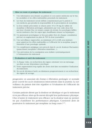 7. Une information sera donnée au patient et à ses autres médecins sur le but,
les modalités et les effets indésirables potentiels du traitement.
8. Les buts du traitement seront définis conjointement par le patient et
son médecin, qui prendra la responsabilité de la prescription de morphine.
9. La dose initiale préconisée se situera antre 10 et 30 mg de sulfate de
morphine à libération prolongée, administrés par voie orale deux fois
par jour à horaire fixe, en tenant compte du terrain. Les posologies faibles
seront instituées chez les sujets âgés, insuffisants rénaux ou hépatiques.
10. Un ajustement posologique se fera par palier (lors de chaque consultation
prévue) en augmentant au plus de 50% la dose journalière.
11. Une surveillance rapprochée, au minimum à J14 et J28, sera instituée
pour apprécier les effets indésirables et l’efficacité de la morphine jusqu’à
obtention d’une posologie optimale.
12. Un complément antalgique sera prescrit dans le cas de douleurs fluctuantes
(paracétamol, morphine à libération immédiate...).
13. Une prévention de la constipation sera réalisée systématiquement
à l’instauration du traitement

Évaluation et suivi du traitement
14. À chaque visite, on recherchera des signes orientant vers un mésusage,
un abus ou une dépendance psychique.
15. Toute augmentation trop rapide des doses doit faire reconsidérer l’indication
du traitement.
16. En cas de décision d’arrêt, on diminuera progressivement et on recherchera
des signes de sevrage.

progressive en associant des formes à libération prolongée et normale
pour couvrir les accès douloureux intercurrents dans la journée. La surveillance du patient doit être régulière et l’évaluation de l’efficacité du
traitement précise.
Certains patients diront que la douleur est identique et que le traitement
n’est pas efficace alors qu’ils auront décuplé leur performance physique.
Chez d’autres le traitement sera efficace sur la douleur mais ne permettra pas d’améliorer les performances physiques. Convient-il alors de
poursuivre le traitement par morphine au long cours ? (25).

ANTALGIQUES ET LOMBALGIE CHRONIQUE, MÉDICAMENTS ET NST

Mise en route et pratique du traitement

113

 