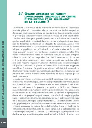 3/ QUAND

ANTALGIQUES ET LOMBALGIE CHRONIQUE, MÉDICAMENTS ET NST

ADRESSER UN PATIENT
LOMBALGIQUE CHRONIQUE AU CENTRE
D’ÉVALUATION ET DE TRAITEMENT
DE LA DOULEUR ?

114

Les centres d'évaluation et de traitement de la douleur, du fait de leur
pluridisciplinarité constitutionnelle, permettent une évaluation précise
du patient et de son symptôme en insistant sur la composante sociale
et psychique (présence d'une assistante sociale et d'un psychiatre).
L'évaluation initiale peut prendre plusieurs consultations au cours desquelles tous les intervenants de la prise en charge du patient sont joints
afin de définir les modalités et les objectifs du traitement. Ainsi, il n'est
pas rare de travailler en collaboration avec le médecin traitant, le rhumatologue, le psychiatre, les médecins de la sécurité sociale et du travail,
pour pouvoir trouver les meilleures solutions médico-sociales. Une
bonne communication entre les différents acteurs de soins indispensables : le projet thérapeutique doit être décidé autour et avec le patient
et il est très important que celui-ci puisse ressentir une véritable cohésion dans l'équipe soignante. Certaines situations dans lesquelles il apparaît justifié d'adresser un patient au centre de la douleur sont rappelées
au tableau 3. À terme, l'apparition de réseaux ville-hôpital autour de la
douleur devrait permettre une amélioration de la prise en charge de ces
patients en faisant alterner suivi spécialisé et suivi régulier par le
médecin traitant.
Les prises en charge proposées sont multiples associant traitement médicamenteux, psychothérapie, thérapie comportementale, hypnose, relaxation, kinésithérapie… Une infirmière est souvent affectée à ces structures, ce qui permet de proposer au patient la NST avec plusieurs
séances test si besoin. Certains centres proposent une école du dos qui
se déroule sur 8 à 12 séances hebdomadaires de 2 heures.Un programme
d'éducation est proposé au patient concernant la douleur (physiopathologie et enjeux), les traitements médicamenteux et autres, apprentissage
de la relaxation, thérapie comportementale… Les intervenants (médecins, psychologues, kinésithérapeutes) dans ces structures proposent un
véritable recadrage du patient face à la lombalgie (mise en évidence de
conditionnement opérant, rôle du stress, travail sur le détournement de
l'attention par rapport à la douleur…).Il n'existe pas de programme standardisé ce qui rend l'interprétation des études difficile. Il existe une

 