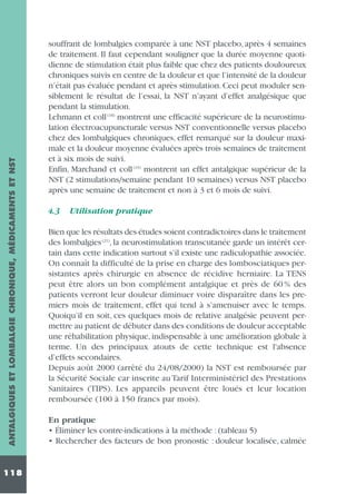ANTALGIQUES ET LOMBALGIE CHRONIQUE, MÉDICAMENTS ET NST
118

souffrant de lombalgies comparée à une NST placebo, après 4 semaines
de traitement. Il faut cependant souligner que la durée moyenne quotidienne de stimulation était plus faible que chez des patients douloureux
chroniques suivis en centre de la douleur et que l’intensité de la douleur
n’était pas évaluée pendant et après stimulation. Ceci peut moduler sensiblement le résultat de l’essai, la NST n’ayant d’effet analgésique que
pendant la stimulation.
Lehmann et coll (18) montrent une efficacité supérieure de la neurostimulation électroacupuncturale versus NST conventionnelle versus placebo
chez des lombalgiques chroniques, effet remarqué sur la douleur maximale et la douleur moyenne évaluées après trois semaines de traitement
et à six mois de suivi.
Enfin, Marchand et coll (19) montrent un effet antalgique supérieur de la
NST (2 stimulations/semaine pendant 10 semaines) versus NST placebo
après une semaine de traitement et non à 3 et 6 mois de suivi.
4.3

Utilisation pratique

Bien que les résultats des études soient contradictoires dans le traitement
des lombalgies (21), la neurostimulation transcutanée garde un intérêt certain dans cette indication surtout s’il existe une radiculopathie associée.
On connaît la difficulté de la prise en charge des lombosciatiques persistantes après chirurgie en absence de récidive herniaire. La TENS
peut être alors un bon complément antalgique et près de 60 % des
patients verront leur douleur diminuer voire disparaître dans les premiers mois de traitement, effet qui tend à s’amenuiser avec le temps.
Quoiqu’il en soit, ces quelques mois de relative analgésie peuvent permettre au patient de débuter dans des conditions de douleur acceptable
une réhabilitation physique, indispensable à une amélioration globale à
terme. Un des principaux atouts de cette technique est l'absence
d’effets secondaires.
Depuis août 2000 (arrêté du 24/08/2000) la NST est remboursée par
la Sécurité Sociale car inscrite au Tarif Interministériel des Prestations
Sanitaires (TIPS). Les appareils peuvent être loués et leur location
remboursée (100 à 150 francs par mois).
En pratique
• Éliminer les contre-indications à la méthode : (tableau 5)
• Rechercher des facteurs de bon pronostic : douleur localisée, calmée

 