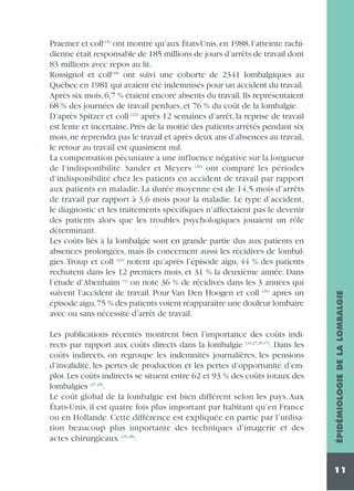 Les publications récentes montrent bien l’importance des coûts indirects par rapport aux coûts directs dans la lombalgie (24,27,29,17). Dans les
coûts indirects, on regroupe les indemnités journalières, les pensions
d’invalidité, les pertes de production et les pertes d’opportunité d’emploi. Les coûts indirects se situent entre 62 et 93 % des coûts totaux des
lombalgies (27,29).
Le coût global de la lombalgie est bien différent selon les pays. Aux
États-Unis, il est quatre fois plus important par habitant qu’en France
ou en Hollande. Cette différence est expliquée en partie par l’utilisation beaucoup plus importante des techniques d’imagerie et des
actes chirurgicaux (29,28).

ÉPIDÉMIOLOGIE DE LA LOMBALGIE

Praemer et coll(15) ont montré qu’aux États-Unis, en 1988, l’atteinte rachidienne était responsable de 185 millions de jours d’arrêts de travail dont
83 millions avec repos au lit.
Rossignol et coll(18) ont suivi une cohorte de 2341 lombalgiques au
Québec en 1981 qui avaient été indemnisés pour un accident du travail.
Après six mois, 6,7 % étaient encore absents du travail. Ils représentaient
68 % des journées de travail perdues, et 76 % du coût de la lombalgie.
D’après Spitzer et coll (22) après 12 semaines d’arrêt, la reprise de travail
est lente et incertaine. Près de la moitié des patients arrêtés pendant six
mois, ne reprendra pas le travail et après deux ans d’absences au travail,
le retour au travail est quasiment nul.
La compensation pécuniaire a une influence négative sur la longueur
de l’indisponibilité. Sander et Meyers (20) ont comparé les périodes
d’indisponibilité chez les patients en accident de travail par rapport
aux patients en maladie. La durée moyenne est de 14,5 mois d’arrêts
de travail par rapport à 3,6 mois pour la maladie. Le type d’accident,
le diagnostic et les traitements spécifiques n’affectaient pas le devenir
des patients alors que les troubles psychologiques jouaient un rôle
déterminant.
Les coûts liés à la lombalgie sont en grande partie dus aux patients en
absences prolongées, mais ils concernent aussi les récidives de lombalgies.Troup et coll (23) notent qu’après l’épisode aigu, 44 % des patients
rechutent dans les 12 premiers mois, et 31 % la deuxième année. Dans
l’étude d’Abenhaim (1) on note 36 % de récidives dans les 3 années qui
suivent l’accident de travail. Pour Van Den Hoogen et coll (26) après un
épisode aigu,75 % des patients voient réapparaître une douleur lombaire
avec ou sans nécessité d’arrêt de travail.

11

 