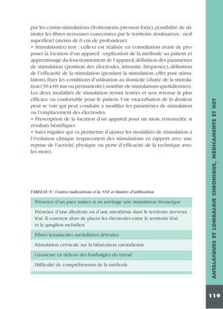 TABLEAU 5 : Contre-indications à la NST et limites d’utilisation

Présence d’un pace maker si on envisage une stimulation thoracique
Présence d’une allodynie ou d’une anesthésie dans le territoire nerveux
lésé. Il convient alors de placer les électrodes entre le territoire lésé
et le ganglion rachidien
Fibres lemniscales médullaires détruites
Stimulation cervicale sur la bifurcation carotidienne
Grossesse en dehors des lombalgies du travail
Difficulté de compréhension de la méthode

ANTALGIQUES ET LOMBALGIE CHRONIQUE, MÉDICAMENTS ET NST

par les contre-stimulations (frottements, pression forte), possibilité de stimuler les fibres nerveuses concernées par le territoire douloureux : nerf
superficiel (moins de 6 cm de profondeur).
• Stimulation(s) test : celle-ci est réalisée en consultation avant de proposer la location d’un appareil : explication de la méthode au patient et
apprentissage du fonctionnement de l’appareil,définition des paramètres
de stimulation (position des électrodes, intensité, fréquence), définition
de l’efficacité de la stimulation (pendant la stimulation, effet post stimulation), fixer les conditions d’utilisation au domicile (durée de la stimulation (30 à 60 mn ou permanente),nombre de stimulations quotidiennes).
Les deux modalités de stimulation seront testées et sera retenue la plus
efficace ou confortable pour le patient. Une exacerbation de la douleur
peut se voir qui peut conduire à modifier les paramètres de stimulation
ou l’emplacement des électrodes.
• Prescription de la location d’un appareil pour un mois, renouvelée si
résultats bénéfiques
• Suivi régulier qui va permettre d’ajuster les modalités de stimulation à
l’évolution clinique (espacement des stimulations en rapport avec une
reprise de l’activité physique ou perte d’efficacité de la technique avec
les mois).

119

 