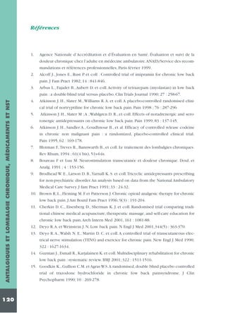 Références

1.

Agence Nationale d’Accréditation et d’Évaluation en Santé. Évaluation et suivi de la
douleur chronique chez l’adulte en médecine ambulatoire.ANAES/Service des recommandations et références professionnelles, Paris février 1999.

2.

Alcoff J., Jones E., Rust P. et coll . Controlled trial of imipramin for chronic low back

3.

Arbus L., Fajadet B.,Aubert D. et coll.Activity of tetrazepam (myolastan) in low back

4.

Atkinson J. H., Slater M., Williams R. A. et coll. A placebo-controlled randomised clini-

pain. J Fam Pract 1982; 14 : 841-846.

ANTALGIQUES ET LOMBALGIE CHRONIQUE, MÉDICAMENTS ET NST

pain : a double-blind trial versus placebo. Clin Trials Journal 1990; 27 : 258-67.

120

cal trial of nortryptiline for chronic low back pain. Pain 1998 ; 76 : 287-296
5.

Atkinson J. H., Slater M ;A ,Wahlgren D. R., et coll. Effects of noradrenergic and serotonergic antidepressants on chronic low back pain. Pain 1999; 83 : 137-145.

6.

Atkinson J. H., Sandler A., Goudhnour B., et al. Efficacy of controlled release codeine
in chronic non malignant pain : a randomized, placebo-controlled clinical trial.
Pain 1995, 62 : 169-178.

7.

Blotman F.,Treves R., Bannwarth B., et coll. Le traitement des lombalgies chroniques.

8.

Boureau F et Luu M. Neurostimulation transcutanée et douleur chronique. Doul. et

9.

Brodhead W. E., Larson D. B.,Yarnall K. S. et coll.Tricyclic antidepressants prescribing

Rev Rhum, 1994 ; 61(4 bis), 51s-64s.
Analg. 1991 ; 4 : 153-156.
for non-psychiatric disorder.An analysis based on data from the National Ambulatory
Medical Care Survey. J fam Pract 1991; 33 : 24-32.
10. Brown R; L., Fleming M. F. et Patterson J. Chronic opioid analgesic therapy for chronic
low back pain. J Am Board Fam Pract 1996; 9(3) : 191-204.
11. Cherkin D. C., Eisenberg D., Sherman K. J. et coll. Randomised trial comparing traditional chinese medical acupuncture, therapeutic massage, and self-care education for
chronic low back pain.Arch Intern Med 2001, 161 : 1081-88.
12. Deyo R.A. et Weinstein J. N. Low back pain. N Engl J Med 2001,344(5) : 363-370.
13. Deyo R. A., Walsh N. E., Martin D. C. et coll. A controlled trial of transcutaneous electrical nerve stimulation (TENS) and exercice for chronic pain. New Engl J. Med 1990;
322 : 1627-1634.
14. Guzman J., Esmail R., Karjalainen K. et coll. Multidisciplinary rehabilitation for chronic
low back pain : systematic review. BMJ 2001; 322 : 1511-1516.
15. Goodkin K., Gullion C.M. et Agras W.S.A randomised, double blind placebo controlled
trial of trazodone hydrochloride in chronic low back painsyndrome. J Clin
Psychopharm 1990; 10 : 269-278.

 