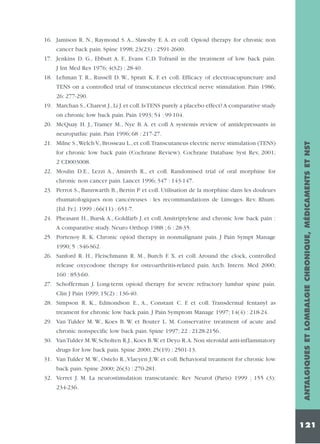16. Jamison R. N., Raymond S. A., Slawsby E. A. et coll. Opioid therapy for chronic non
cancer back pain. Spine 1998; 23(23) : 2591-2600.
17. Jenkins D. G., Ebbutt A. F., Evans C.D. Tofranil in the treatment of low back pain.
J Int Med Res 1976; 4(S2) : 28-40.
18. Lehman T. R., Russell D. W., Spratt K. F. et coll. Efficacy of electroacupuncture and
TENS on a controlled trial of transcutaneus electrical nerve stimulation. Pain 1986;
26: 277-290.
19. Marchan S., Charest J., Li J. et coll. Is TENS purely a placebo effect? A comparative study
on chronic low back pain. Pain 1993; 54 : 99-104.
20. McQuay H. J., Tramer M., Nye B. A. et coll A systemis review of antidepressants in

for chronic low back pain (Cochrane Review). Cochrane Database Syst Rev, 2001;
2 CD003008.
22. Moulin D.E., Lezzi A., Amireth R., et coll. Randomised trial of oral morphine for
chronic non cancer pain. Lancet 1996; 347 : 143-147.
23. Perrot S., Bannwarth B., Bertin P et coll. Utilisation de la morphine dans les douleurs
rhumatologiques non cancéreuses : les recommandations de Limoges. Rev. Rhum.
[Ed. Fr.]. 1999 ; 66(11) : 651-7.
24. Pheasant H., Bursk A., Goldfarb J. et coll. Amitriptylene and chronic low back pain :
A comparative study. Neuro Orthop 1988 ; 6 : 28-35.
25. Portenoy R. K. Chronic opiod therapy in nonmalignant pain. J Pain Sympt Manage
1990; 5 : S46-S62.
26. Sanford R. H., Fleischmann R. M., Burch F. X. et coll. Around the clock, controlled
release oxycodone therapy for osteoarthritis-related pain. Arch. Intern. Med 2000;
160 : 853-60.
27. Schofferman J. Long-term opioid therapy for severe refractory lumbar spine pain.
Clin J Pain 1999; 15(2) : 136-40.
28. Simpson R. K., Edmondson E., A., Constant C. F. et coll. Transdermal fentanyl as
treament for chronic low back pain. J Pain Symptom Manage 1997; 14(4) : 218-24.
29. Van Tulder M. W., Koes B. W. et Bouter L. M. Conservative treatment of acute and
chronic nonspecific low back pain. Spine 1997; 22 : 2128-2156.
30. Van Tulder M.W, Scholten R.J., Koes B.W. et Deyo R.A. Non steroidal anti-inflammatory
drugs for low back pain. Spine 2000; 25(19) : 2501-13.
31. Van Tulder M.W., Ostelo R.,Vlaeyen J;W. et coll. Behavioral treatment for chronic low
back pain. Spine 2000; 26(3) : 270-281.
32. Verret J. M. La neurostimulation transcutanée. Rev Neurol (Paris) 1999 ; 155 (3):
234-236.

ANTALGIQUES ET LOMBALGIE CHRONIQUE, MÉDICAMENTS ET NST

neuropathic pain. Pain 1996; 68 : 217-27.
21. Milne S.,Welch V., Brosseau L., et coll.Transcutaneus electric nerve stimulation (TENS)

121

 