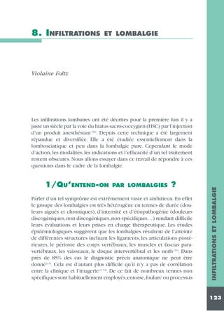 8. INFILTRATIONS

ET LOMBALGIE

Violaine Foltz

1/QU’ENTEND-ON

PAR LOMBALGIES

?

Parler d’un tel symptôme est extrêmement vaste et ambitieux. En effet
le groupe des lombalgies est très hétérogène en termes de durée (douleurs aiguës et chroniques), d’intensité et d’étiopathogénie (douleurs
discogèniques, non discogéniques, non spécifiques…) rendant difficile
leurs évaluations et leurs prises en charge thérapeutique. Les études
épidémiologiques suggèrent que les lombalgies résultent de l’atteinte
de différentes structures incluant les ligaments, les articulations postérieures, le périoste des corps vertébraux, les muscles et fascias paravertébraux, les vaisseaux, le disque intervertébral et les nerfs (13). Dans
près de 85% des cas le diagnostic précis anatomique ne peut être
donné (13). Cela est d’autant plus difficile qu’il n’y a pas de corrélation
entre la clinique et l’imagerie (3, 13). De ce fait de nombreux termes non
spécifiques sont habituellement employés,entorse,foulure ou processus

INFILTRATIONS ET LOMBALGIE

Les infiltrations lombaires ont été décrites pour la première fois il y a
juste un siècle par la voie du hiatus sacro-coccygien (HSC) par l’injection
d’un produit anesthésiant (46). Depuis cette technique a été largement
répandue et diversifiée. Elle a été étudiée essentiellement dans la
lombosciatique et peu dans la lombalgie pure. Cependant le mode
d’action, les modalités, les indications et l’efficacité d’un tel traitement
restent obscures. Nous allons essayer dans ce travail de répondre à ces
questions dans le cadre de la lombalgie.

123

 